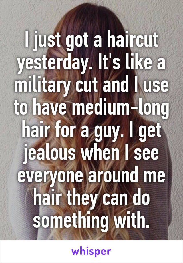 I just got a haircut yesterday. It's like a military cut and I use to have medium-long hair for a guy. I get jealous when I see everyone around me hair they can do something with.
