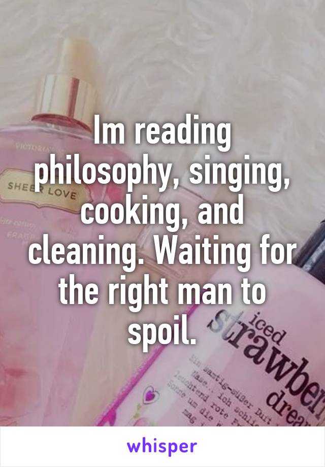 Im reading philosophy, singing, cooking, and cleaning. Waiting for the right man to spoil.