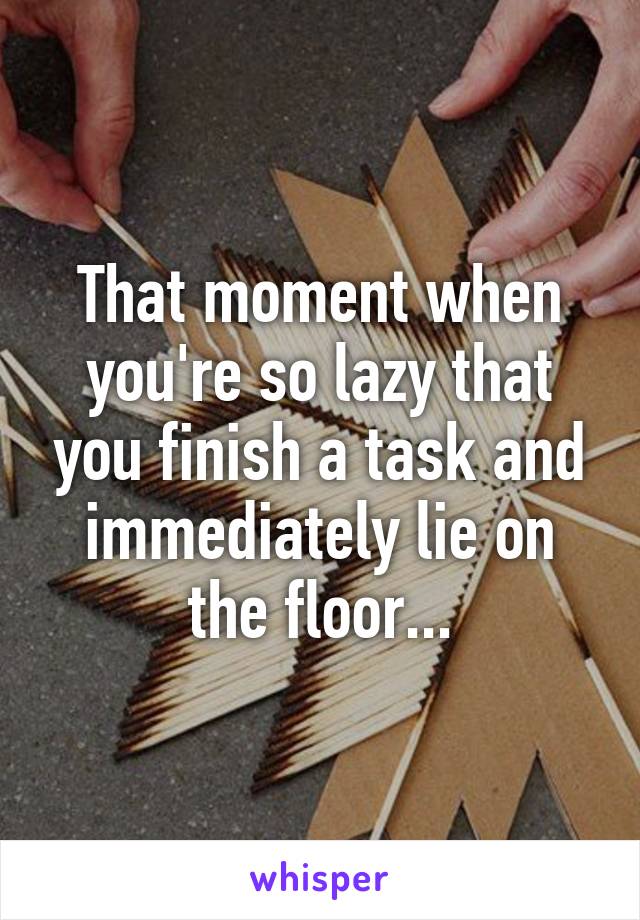 That moment when you're so lazy that you finish a task and immediately lie on the floor...
