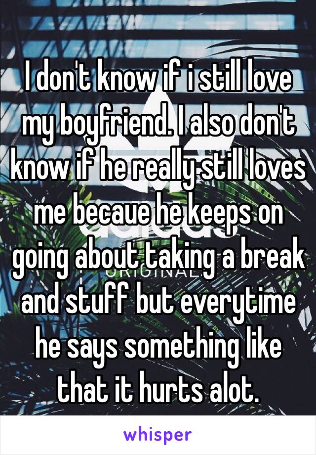 I don't know if i still love my boyfriend. I also don't know if he really still loves me becaue he keeps on going about taking a break and stuff but everytime he says something like that it hurts alot.