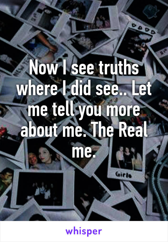 Now I see truths where I did see.. Let me tell you more about me. The Real me.
