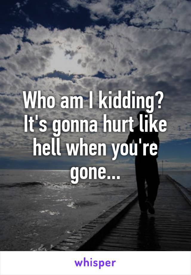 Who am I kidding?  It's gonna hurt like hell when you're gone...