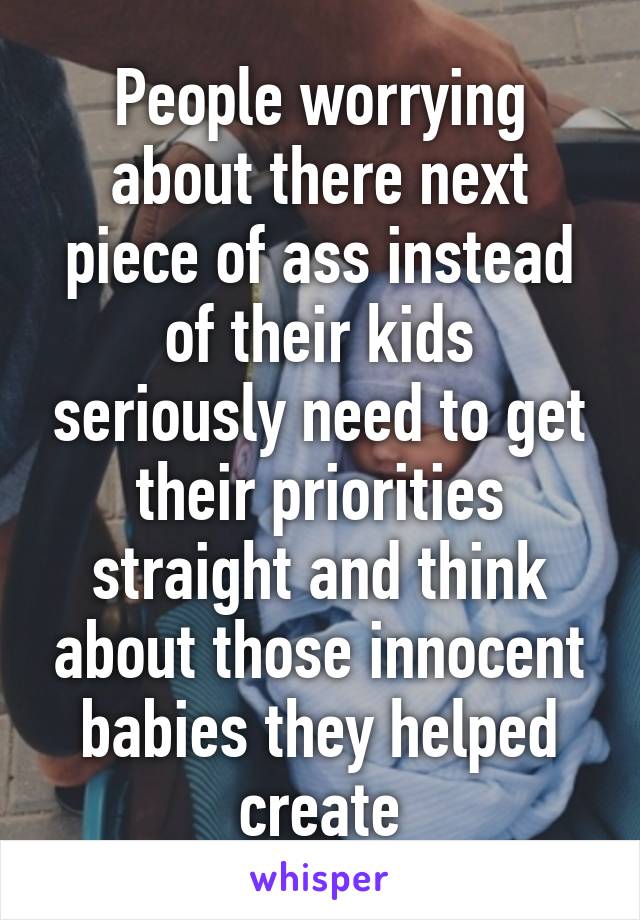 People worrying about there next piece of ass instead of their kids seriously need to get their priorities straight and think about those innocent babies they helped create