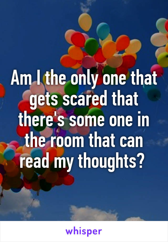 Am I the only one that gets scared that there's some one in the room that can read my thoughts? 