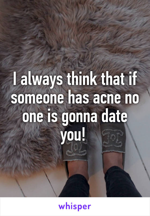 I always think that if someone has acne no one is gonna date you! 