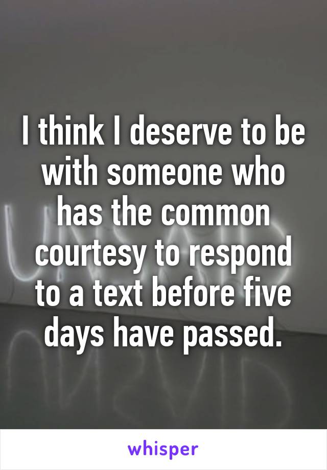I think I deserve to be with someone who has the common courtesy to respond to a text before five days have passed.