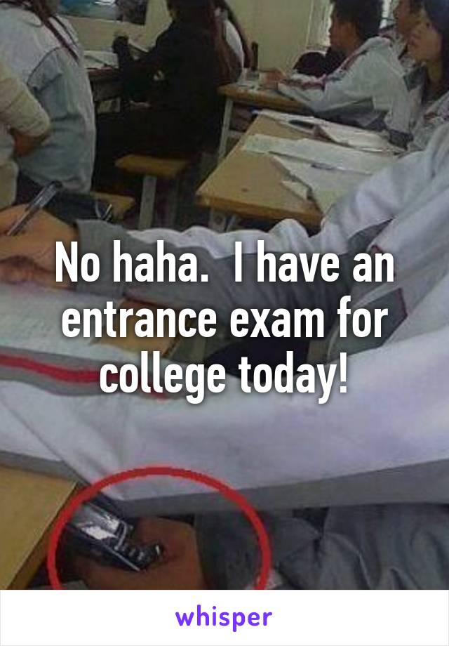 No haha.  I have an entrance exam for college today!