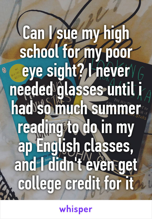 Can I sue my high school for my poor eye sight? I never needed glasses until i had so much summer reading to do in my ap English classes, and I didn't even get college credit for it