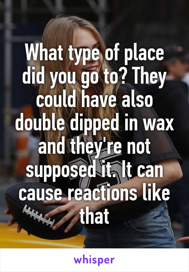 What type of place did you go to? They could have also double dipped in wax and they're not supposed it. It can cause reactions like that