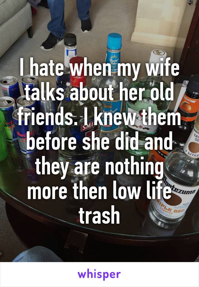 I hate when my wife talks about her old friends. I knew them before she did and they are nothing more then low life trash