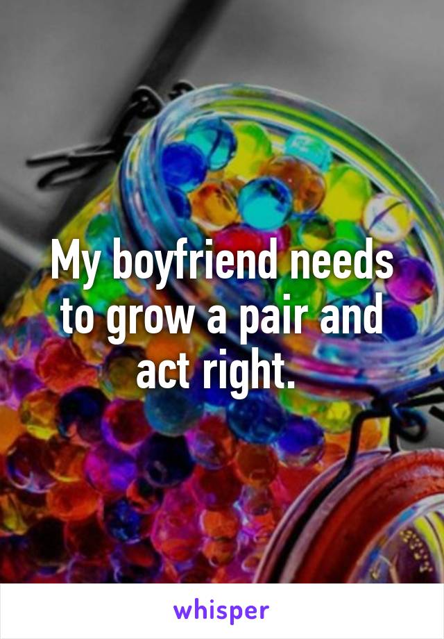 My boyfriend needs to grow a pair and act right. 