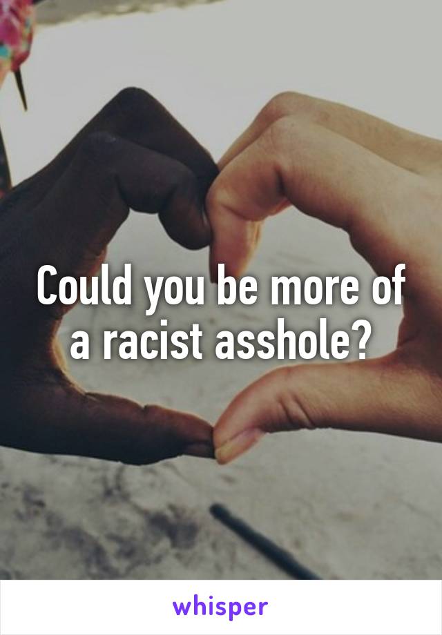 Could you be more of a racist asshole?