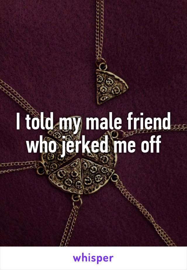 I told my male friend who jerked me off