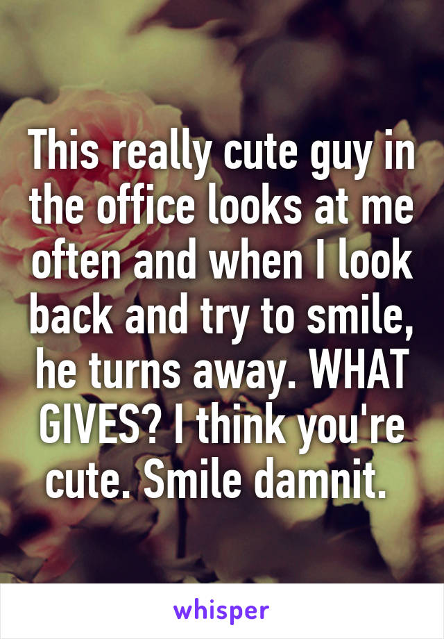 This really cute guy in the office looks at me often and when I look back and try to smile, he turns away. WHAT GIVES? I think you're cute. Smile damnit. 