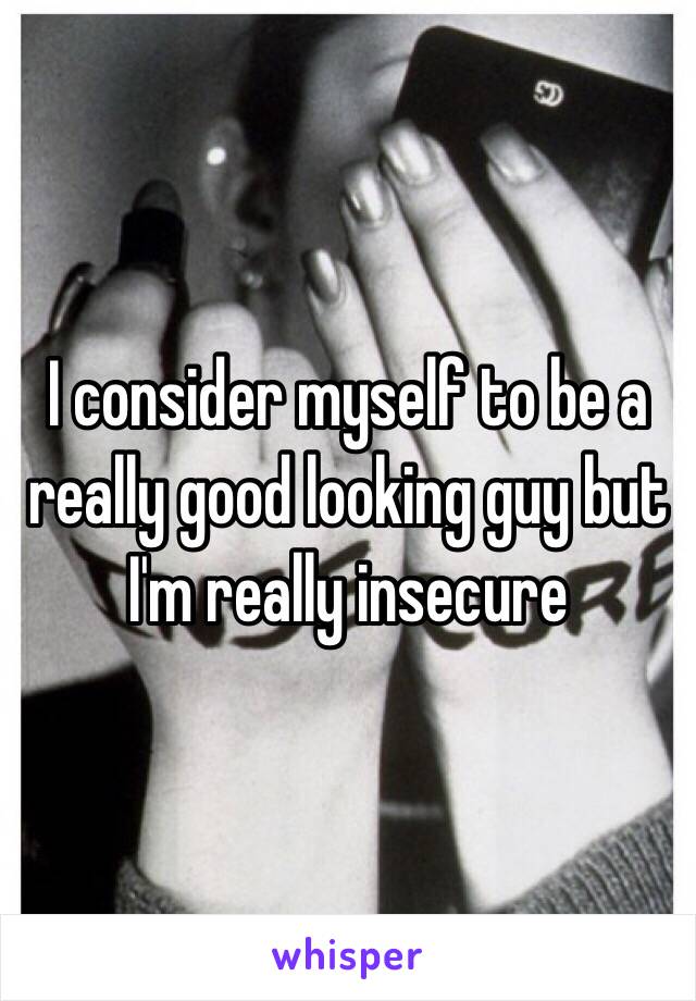 I consider myself to be a really good looking guy but I'm really insecure