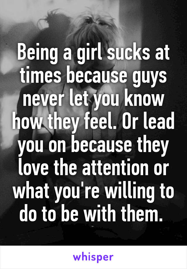 Being a girl sucks at times because guys never let you know how they feel. Or lead you on because they love the attention or what you're willing to do to be with them. 