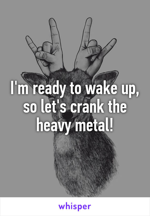 I'm ready to wake up, so let's crank the heavy metal!