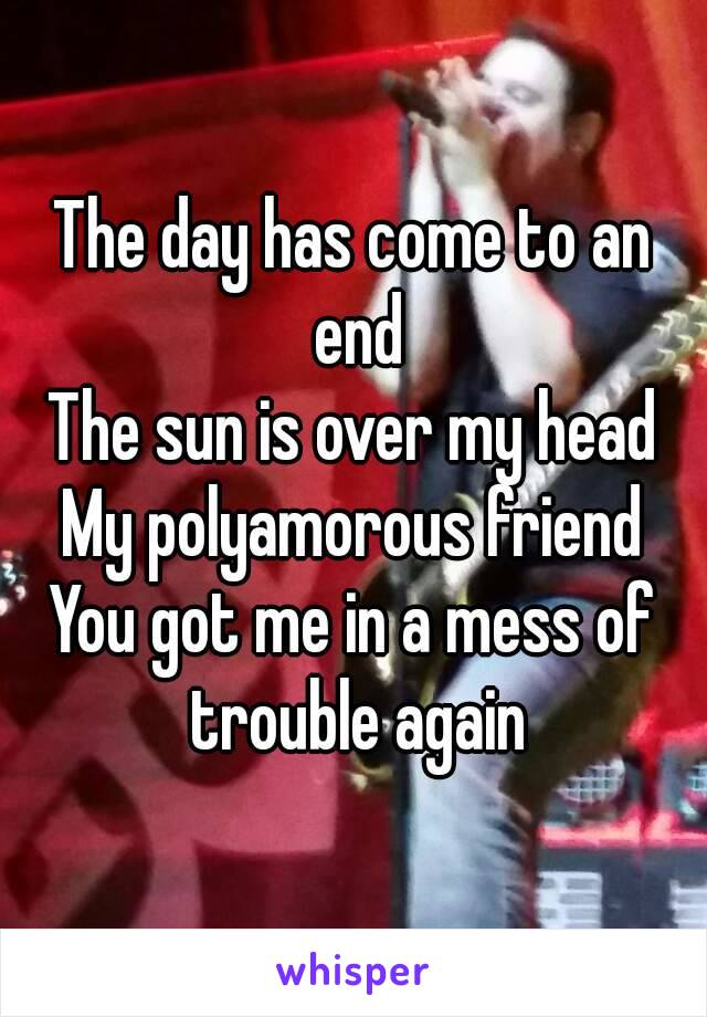 The day has come to an end
The sun is over my head
My polyamorous friend
You got me in a mess of trouble again