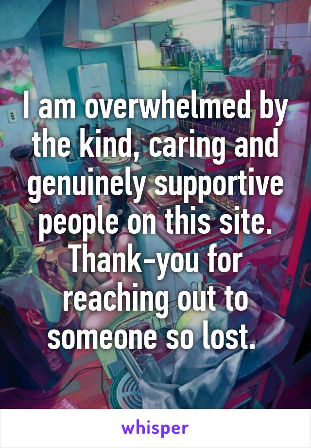 I am overwhelmed by the kind, caring and genuinely supportive people on this site. Thank-you for reaching out to someone so lost. 
