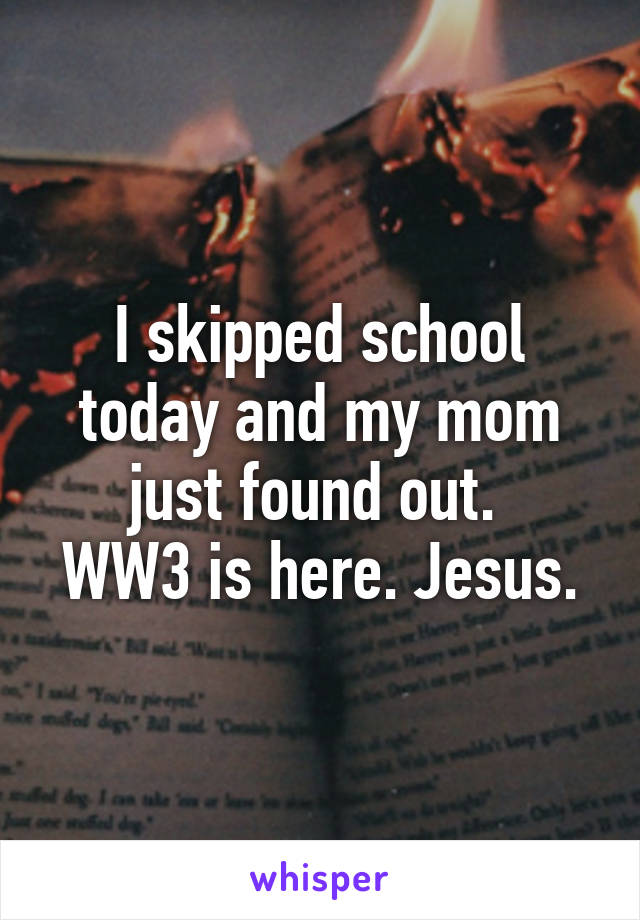I skipped school today and my mom just found out. 
WW3 is here. Jesus.