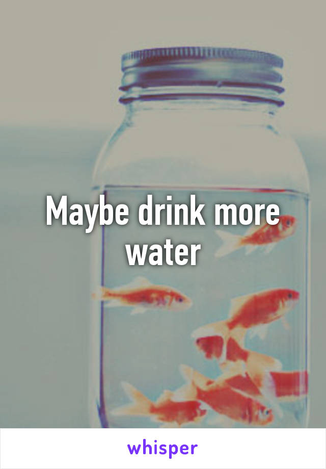 Maybe drink more water