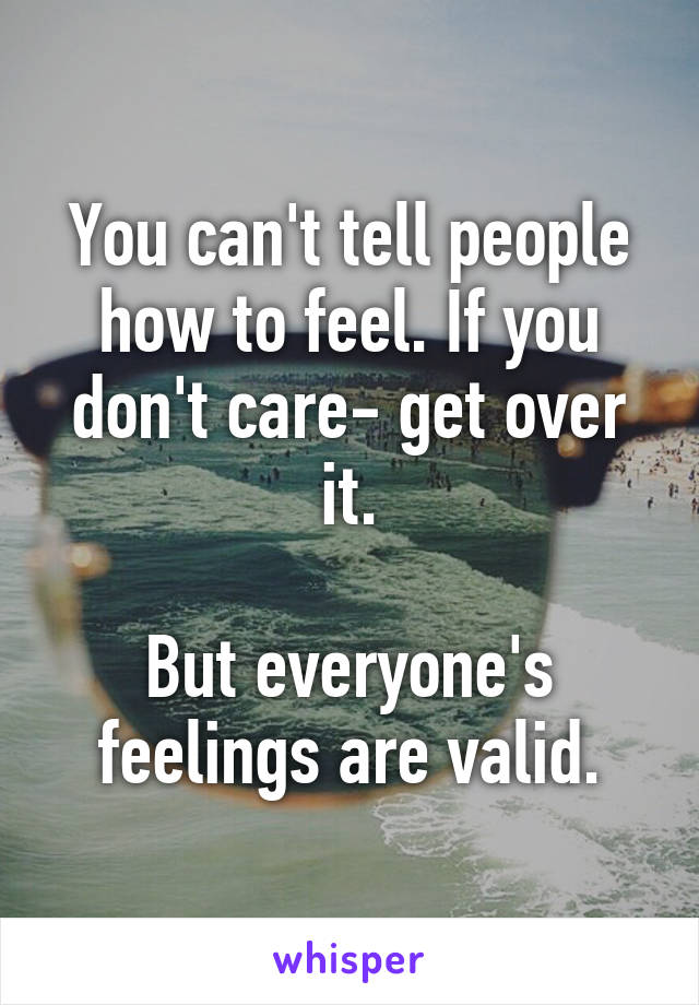 You can't tell people how to feel. If you don't care- get over it.

But everyone's feelings are valid.