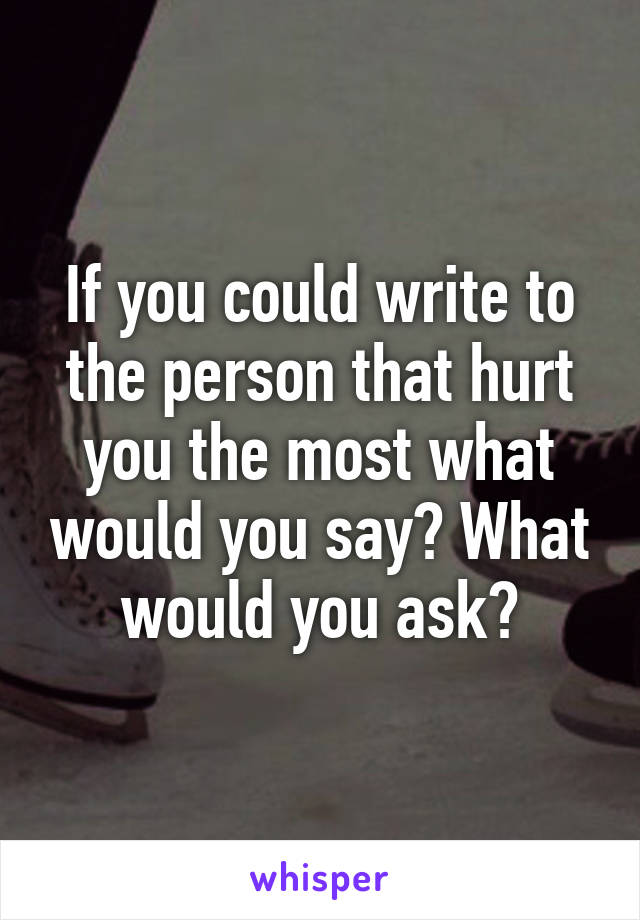 If you could write to the person that hurt you the most what would you say? What would you ask?