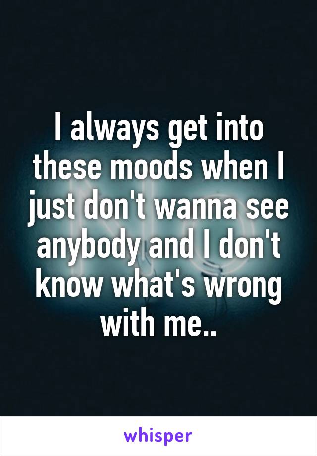 I always get into these moods when I just don't wanna see anybody and I don't know what's wrong with me..