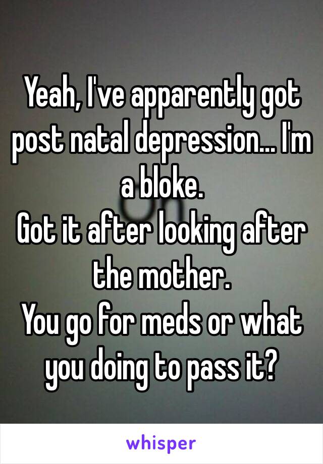 Yeah, I've apparently got post natal depression... I'm a bloke.
Got it after looking after the mother. 
You go for meds or what you doing to pass it? 
