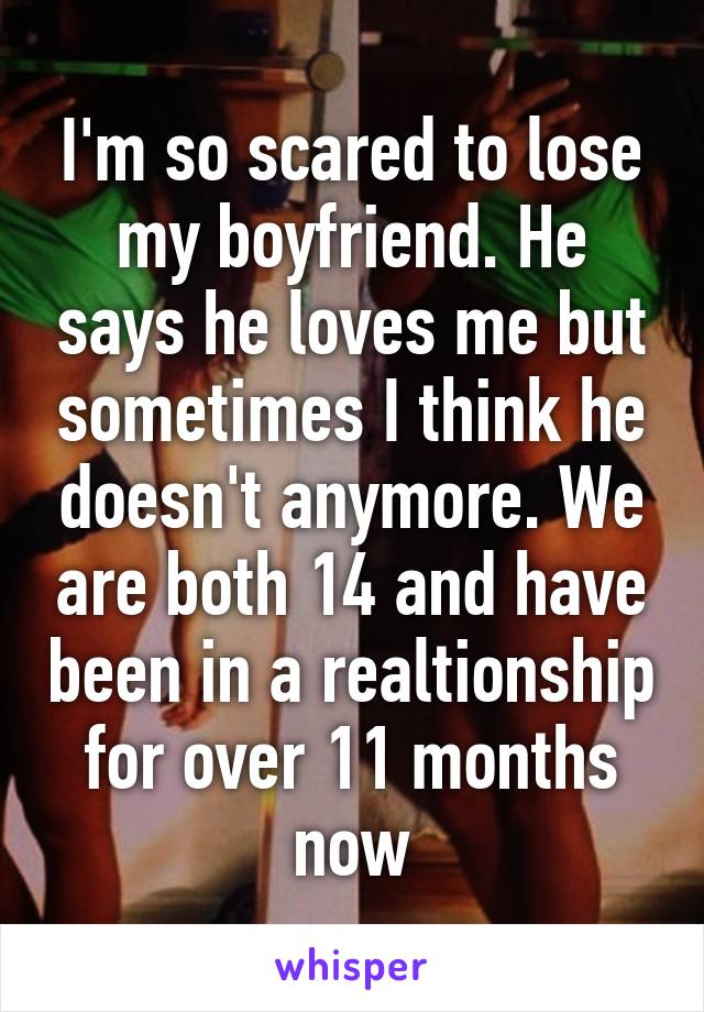 I'm so scared to lose my boyfriend. He says he loves me but sometimes I think he doesn't anymore. We are both 14 and have been in a realtionship for over 11 months now