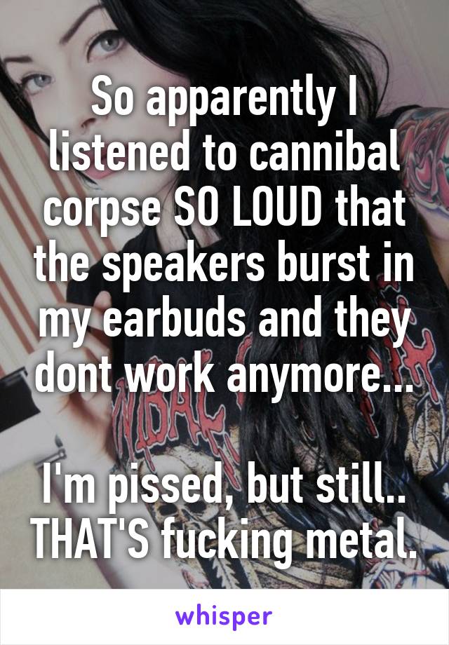 So apparently I listened to cannibal corpse SO LOUD that the speakers burst in my earbuds and they dont work anymore...

I'm pissed, but still.. THAT'S fucking metal.