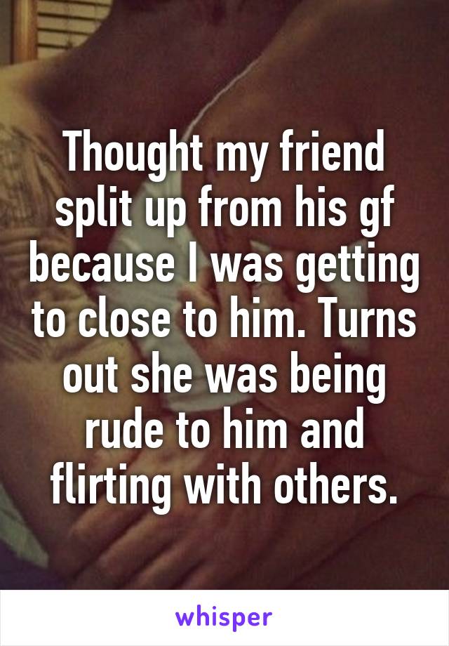 Thought my friend split up from his gf because I was getting to close to him. Turns out she was being rude to him and flirting with others.