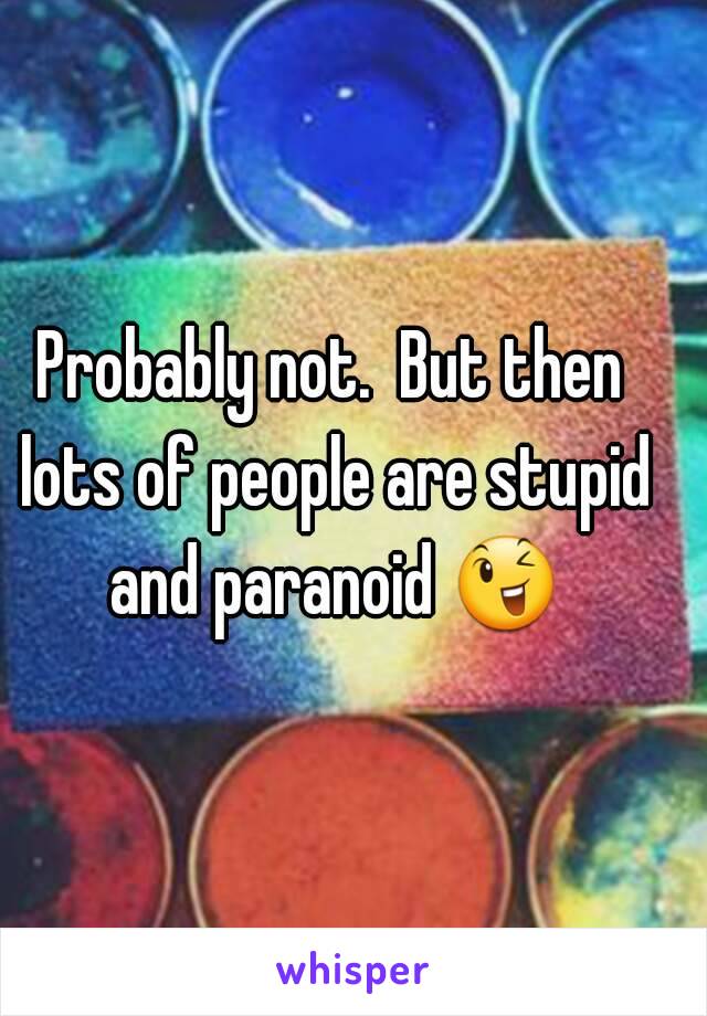Probably not.  But then lots of people are stupid and paranoid 😉 
