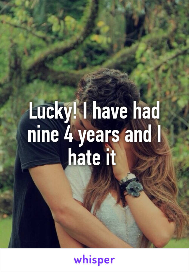 Lucky! I have had nine 4 years and I hate it 