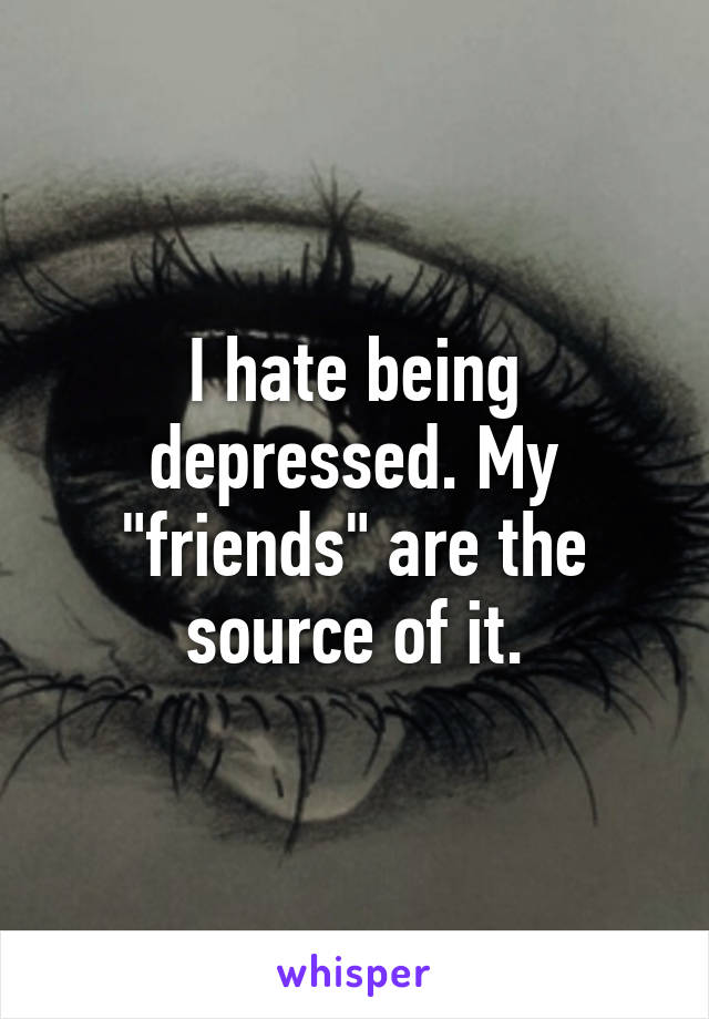 I hate being depressed. My "friends" are the source of it.