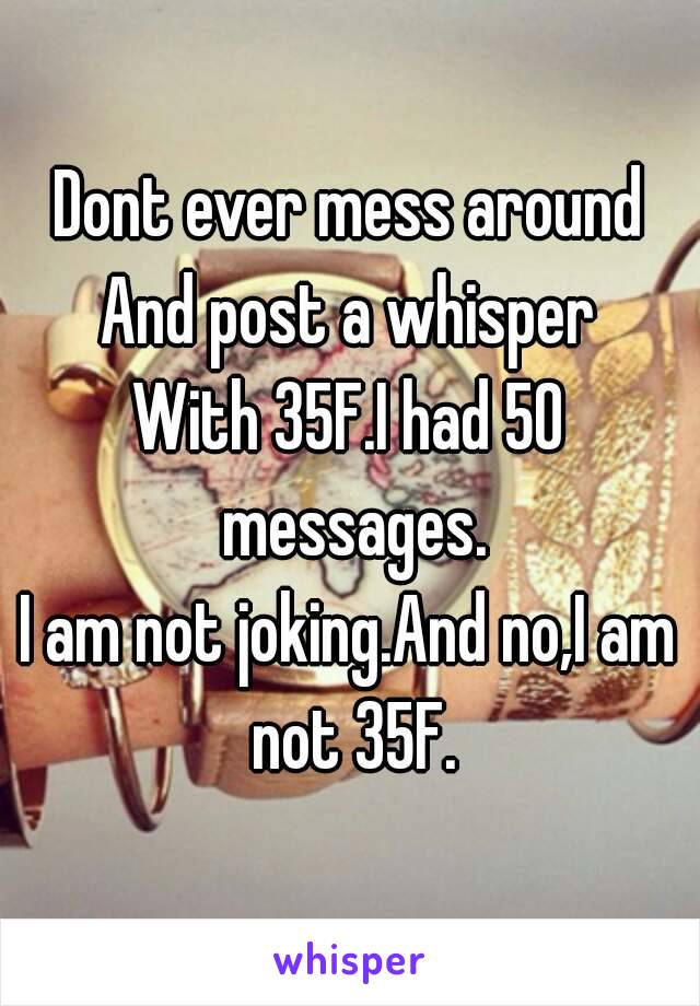 Dont ever mess around
And post a whisper
With 35F.I had 50 messages.
I am not joking.And no,I am not 35F.