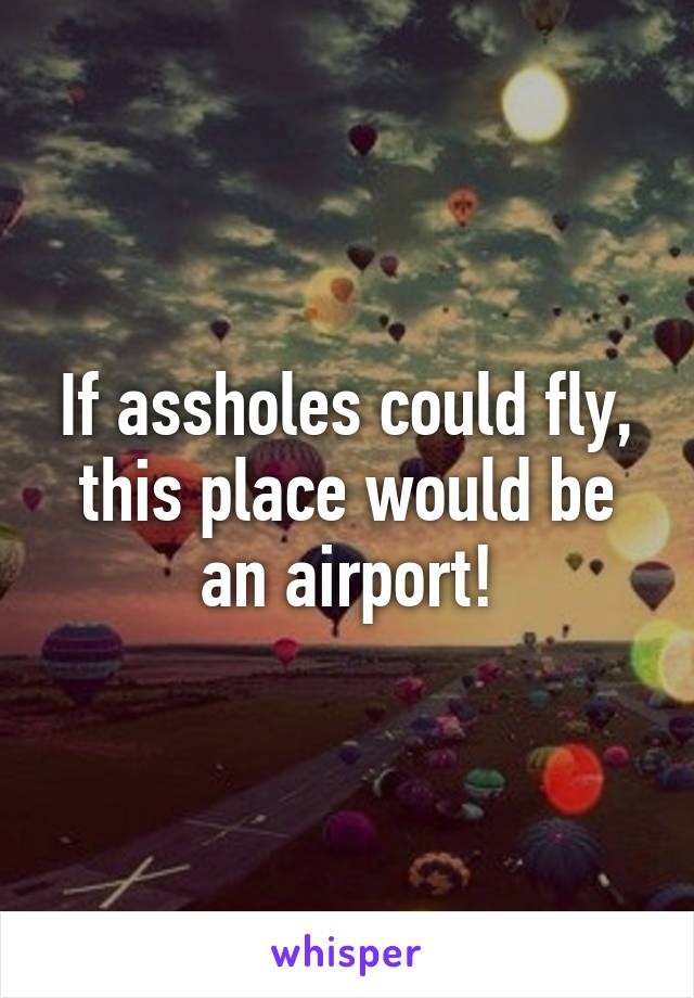 If assholes could fly, this place would be an airport!