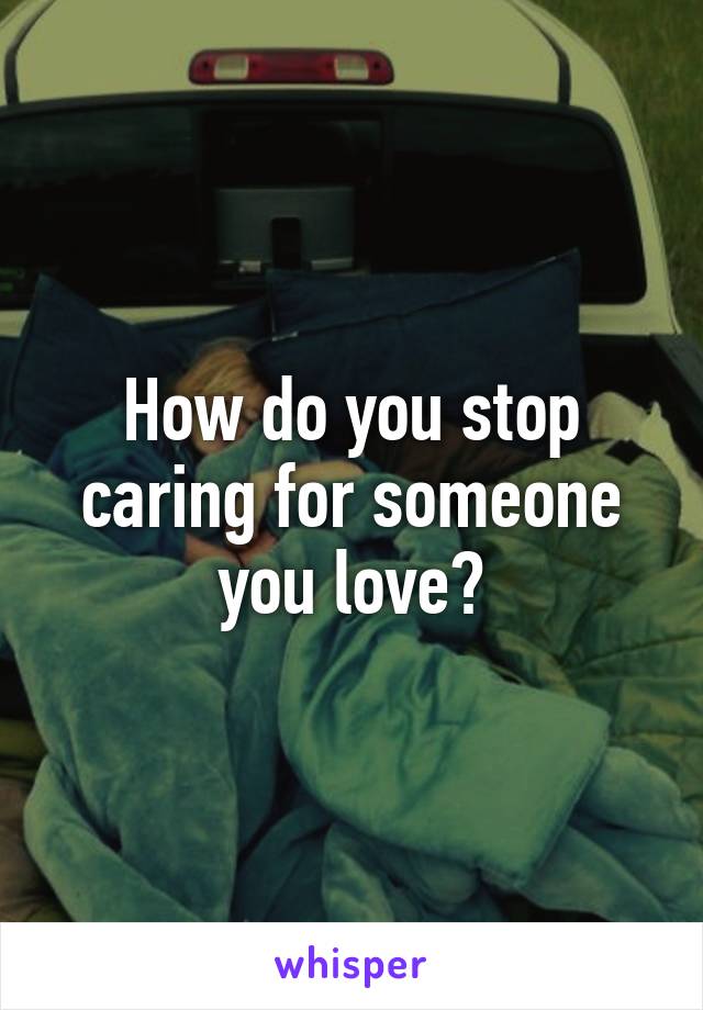 How do you stop caring for someone you love?