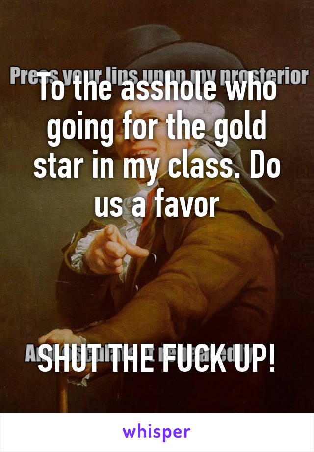 To the asshole who going for the gold star in my class. Do us a favor



SHUT THE FUCK UP!