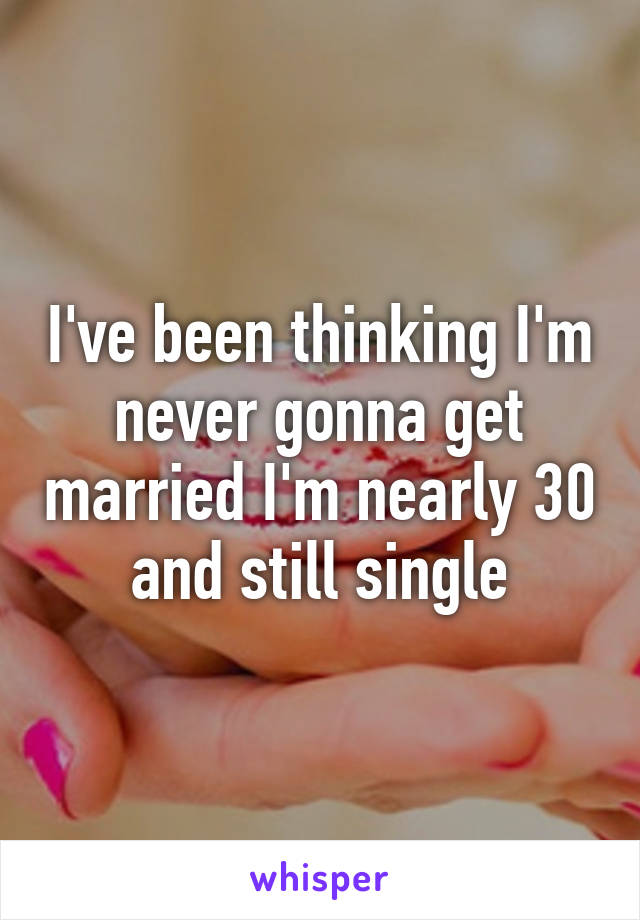 I've been thinking I'm never gonna get married I'm nearly 30 and still single