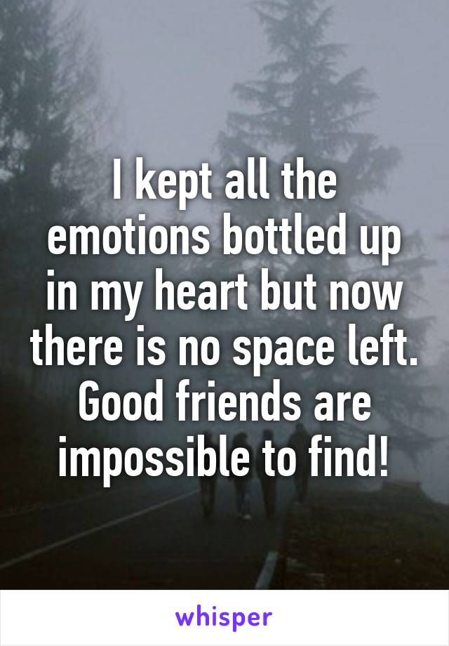 I kept all the emotions bottled up in my heart but now there is no space left. Good friends are impossible to find!