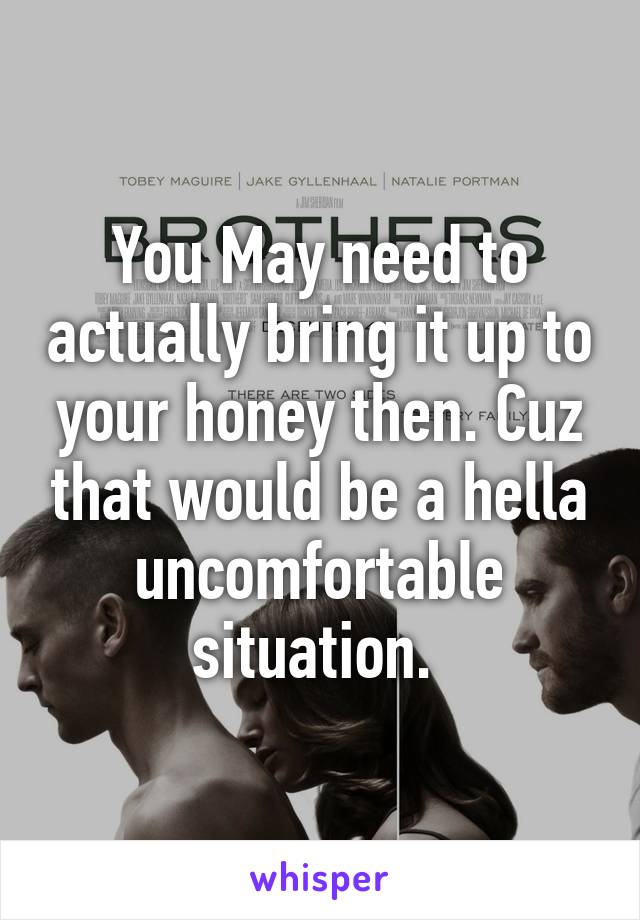 You May need to actually bring it up to your honey then. Cuz that would be a hella uncomfortable situation. 