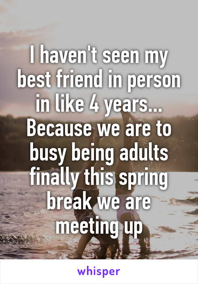I haven't seen my best friend in person in like 4 years... Because we are to busy being adults finally this spring break we are meeting up