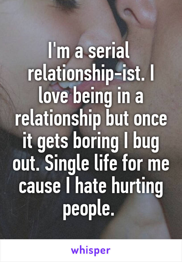 I'm a serial 
relationship-ist. I love being in a relationship but once it gets boring I bug out. Single life for me cause I hate hurting people. 