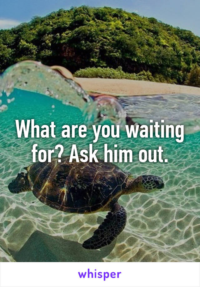What are you waiting for? Ask him out.