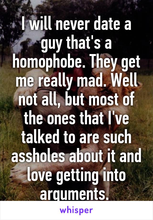 I will never date a guy that's a homophobe. They get me really mad. Well not all, but most of the ones that I've talked to are such assholes about it and love getting into arguments. 