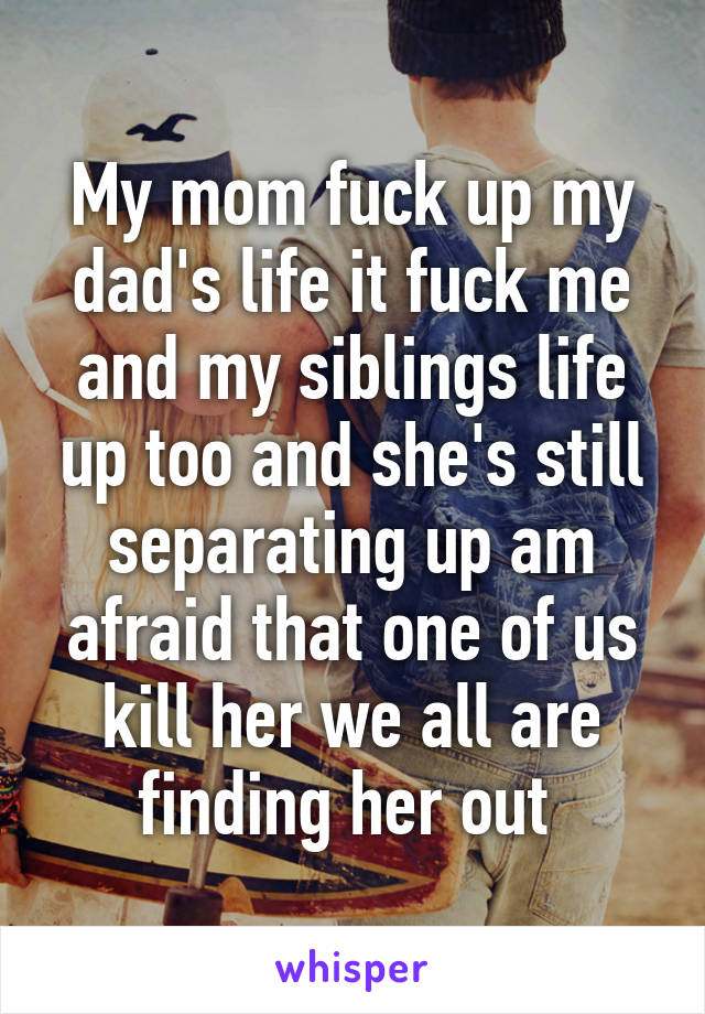 My mom fuck up my dad's life it fuck me and my siblings life up too and she's still separating up am afraid that one of us kill her we all are finding her out 
