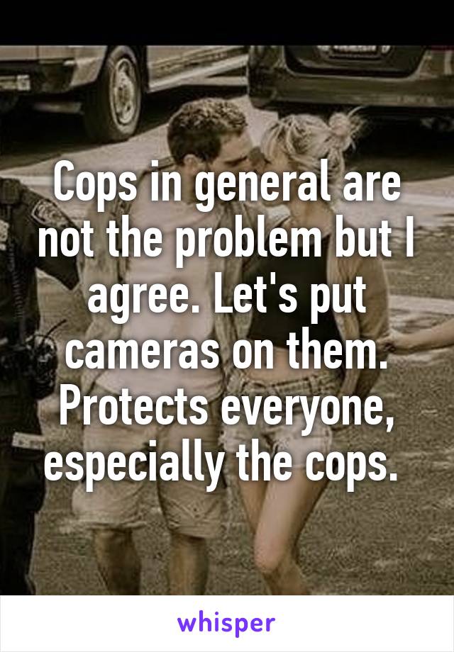 Cops in general are not the problem but I agree. Let's put cameras on them. Protects everyone, especially the cops. 