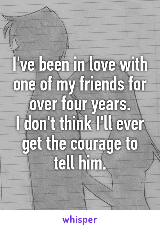 I've been in love with one of my friends for over four years.
I don't think I'll ever get the courage to tell him.