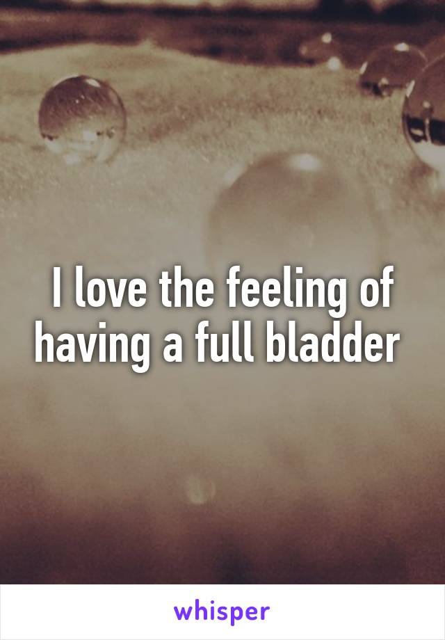 I love the feeling of having a full bladder 